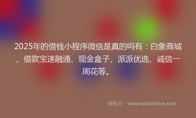 2025年的借钱小程序微信是真的吗有：白象商城、借款宝速融通、现金盒子、派派优选、诚信一周花等。