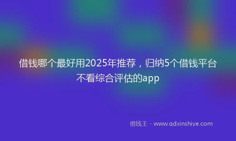借钱哪个最好用2025年推荐，归纳5个借钱平台不看综合评估的app