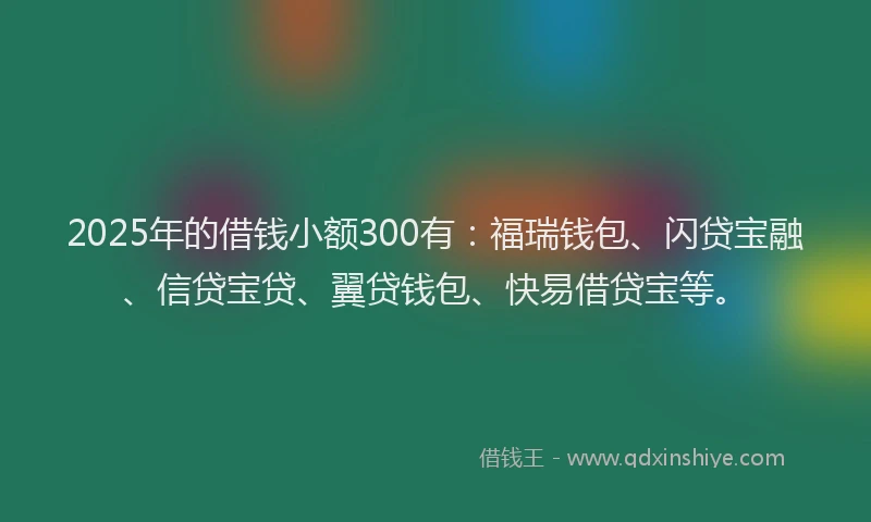 2025年的借钱小额300有：福瑞钱包、闪贷宝融、信贷宝贷、翼贷钱包、快易借贷宝等。
