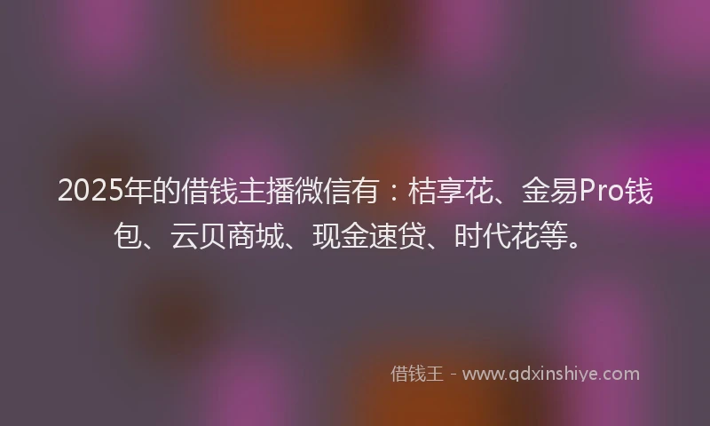 2025年的借钱主播微信有：桔享花、金易Pro钱包、云贝商城、现金速贷、时代花等。