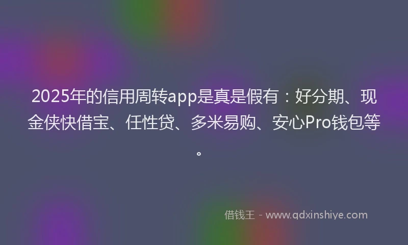 2025年的信用周转app是真是假有：好分期、现金侠快借宝、任性贷、多米易购、安心Pro钱包等。