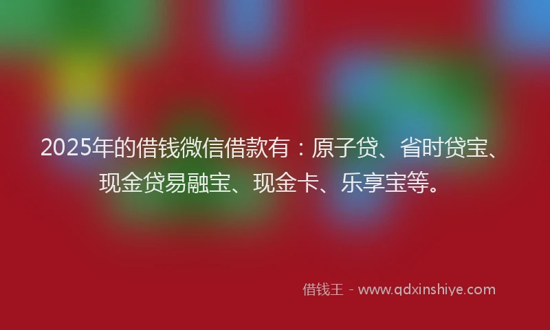 2025年的借钱微信借款有：原子贷、省时贷宝、现金贷易融宝、现金卡、乐享宝等。
