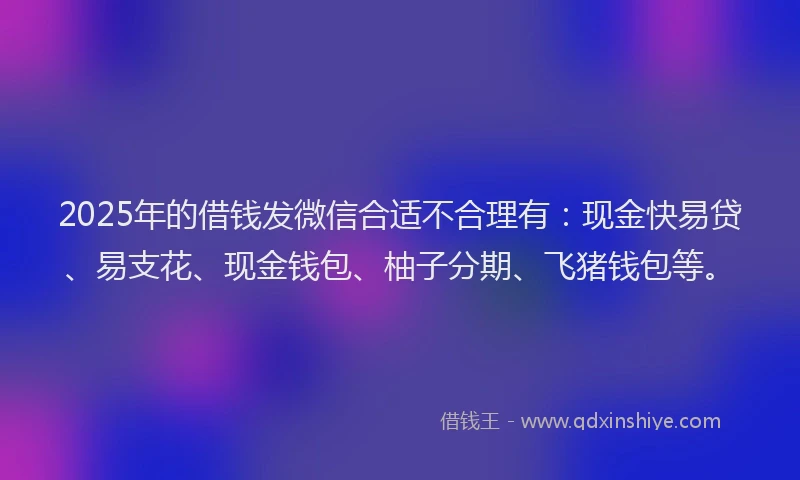 2025年的借钱发微信合适不合理有：现金快易贷、易支花、现金钱包、柚子分期、飞猪钱包等。