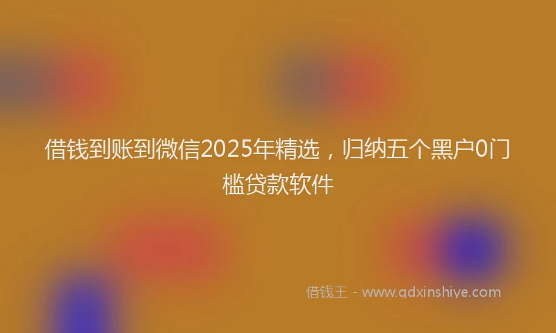 借钱到账到微信2025年精选，归纳五个黑户0门槛贷款软件