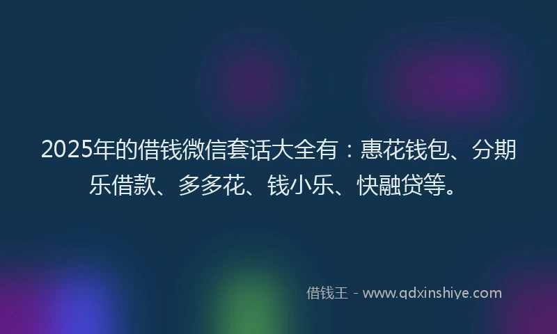 2025年的借钱微信套话大全有：惠花钱包、分期乐借款、多多花、钱小乐、快融贷等。