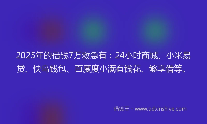 2025年的借钱7万救急有：24小时商城、小米易贷、快鸟钱包、百度度小满有钱花、够享借等。