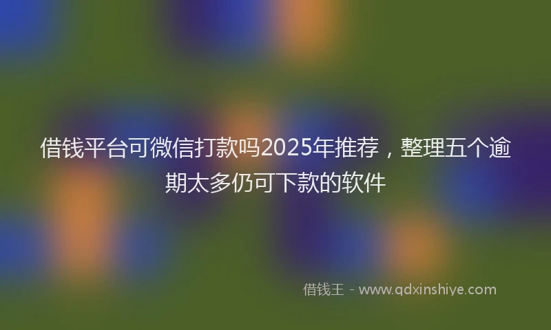 借钱平台可微信打款吗2025年推荐，整理五个逾期太多仍可下款的软件