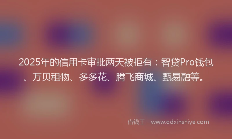 2025年的信用卡审批两天被拒有：智贷Pro钱包、万贝租物、多多花、腾飞商城、甄易融等。