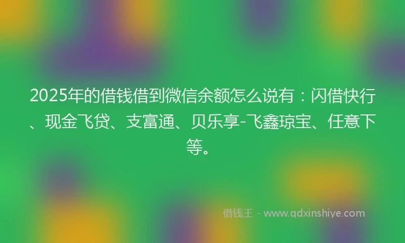 2025年的借钱借到微信余额怎么说有：闪借快行、现金飞贷、支富通、贝乐享-飞鑫琼宝、任意下等。