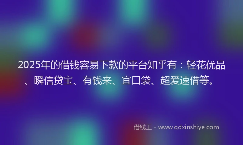 2025年的借钱容易下款的平台知乎有：轻花优品、瞬信贷宝、有钱来、宜口袋、超爱速借等。