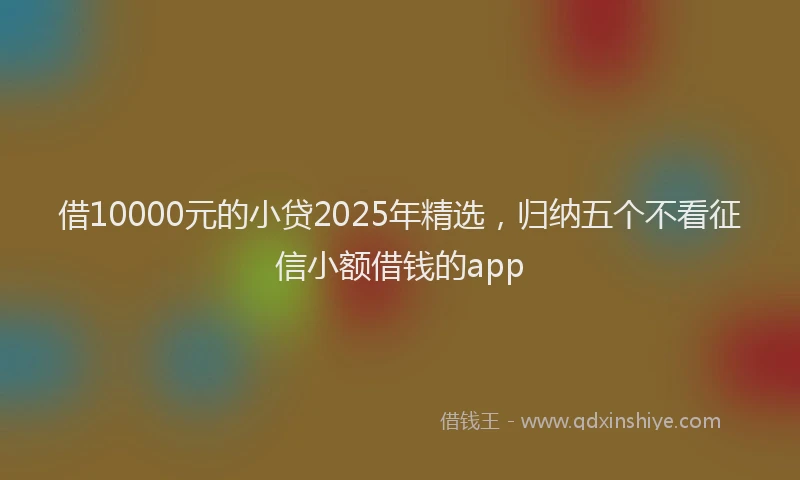 借10000元的小贷2025年精选，归纳五个不看征信小额借钱的app