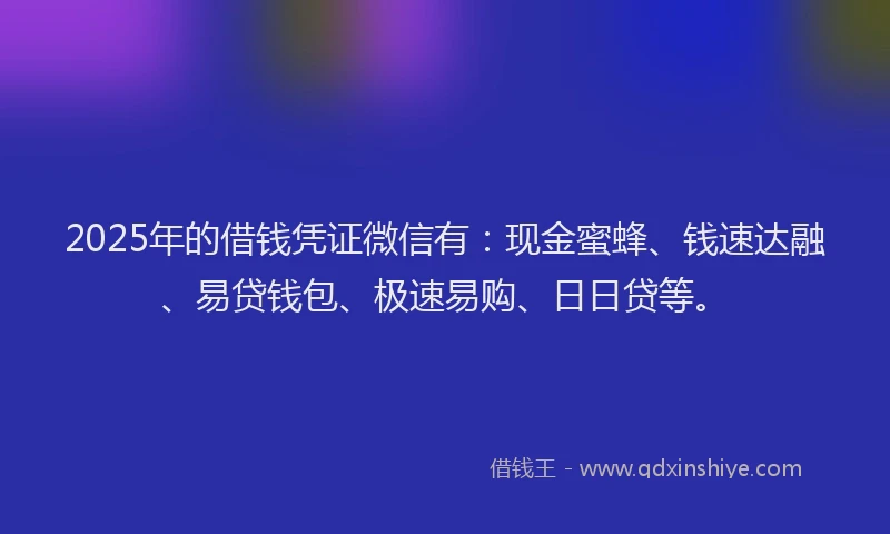 2025年的借钱凭证微信有：现金蜜蜂、钱速达融、易贷钱包、极速易购、日日贷等。