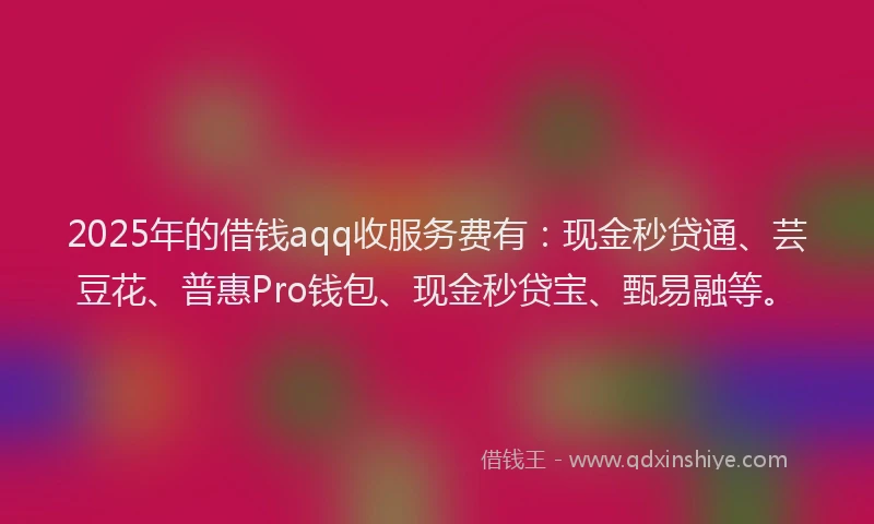2025年的借钱aqq收服务费有：现金秒贷通、芸豆花、普惠Pro钱包、现金秒贷宝、甄易融等。