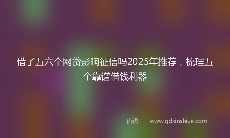 借了五六个网贷影响征信吗2025年推荐，梳理五个靠谱借钱利器
