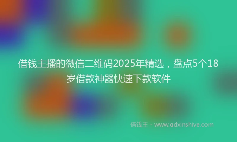 借钱主播的微信二维码2025年精选,盘点5个18岁借款神器快速下款软件