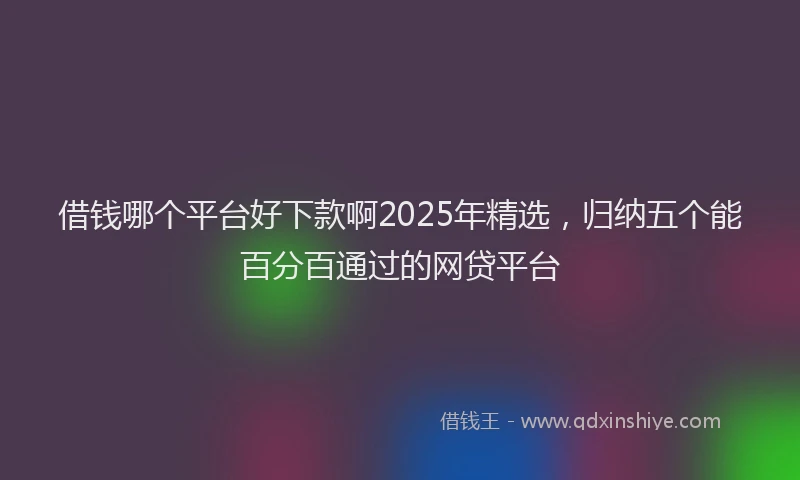 借钱哪个平台好下款啊2025年精选，归纳五个能百分百通过的网贷平台