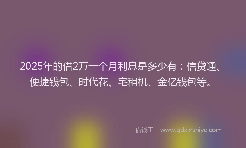 2025年的借2万一个月利息是多少有：信贷通、便捷钱包、时代花、宅租机、金亿钱包等。