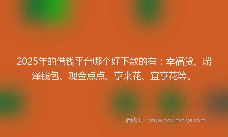 2025年的借钱平台哪个好下款的有：幸福贷、瑞泽钱包、现金点点、享来花、宜享花等。