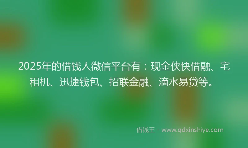 2025年的借钱人微信平台有：现金侠快借融、宅租机、迅捷钱包、招联金融、滴水易贷等。