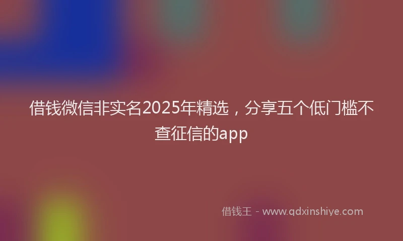 借钱微信非实名2025年精选，分享五个低门槛不查征信的app