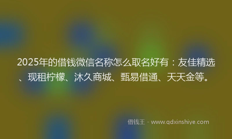 2025年的借钱微信名称怎么取名好有：友佳精选、现租柠檬、沐久商城、甄易借通、天天金等。