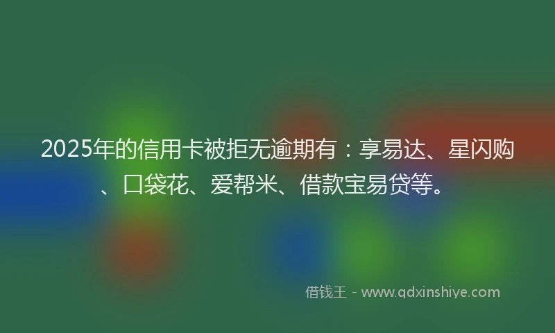 2025年的信用卡被拒无逾期有：享易达、星闪购、口袋花、爱帮米、借款宝易贷等。