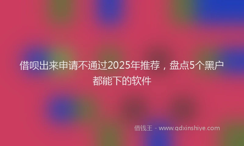 借呗出来申请不通过2025年推荐，盘点5个黑户都能下的软件