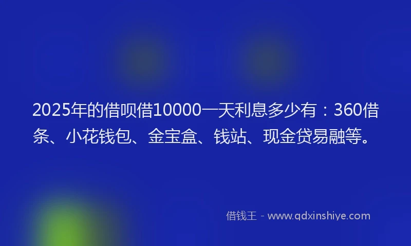 2025年的借呗借10000一天利息多少有：360借条、小花钱包、金宝盒、钱站、现金贷易融等。