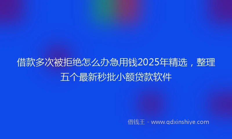 借款多次被拒绝怎么办急用钱2025年精选，整理五个最新秒批小额贷款软件