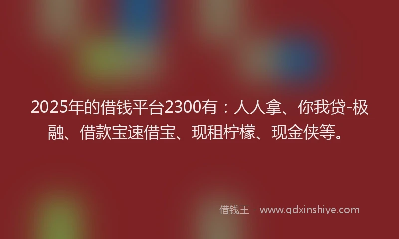 2025年的借钱平台2300有：人人拿、你我贷-极融、借款宝速借宝、现租柠檬、现金侠等。