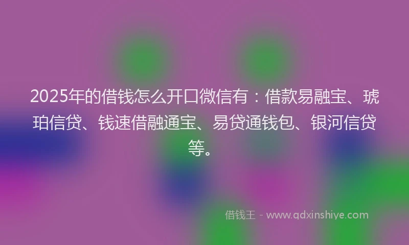 2025年的借钱怎么开口微信有：借款易融宝、琥珀信贷、钱速借融通宝、易贷通钱包、银河信贷等。