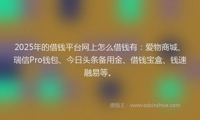 2025年的借钱平台网上怎么借钱有:爱物商城、瑞信Pro钱包、今日头条备用金、借钱宝盒、钱速融易等。