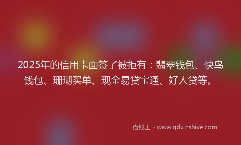 2025年的信用卡面签了被拒有：翡翠钱包、快鸟钱包、珊瑚买单、现金易贷宝通、好人贷等。