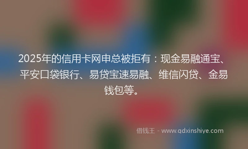 2025年的信用卡网申总被拒有：现金易融通宝、平安口袋银行、易贷宝速易融、维信闪贷、金易钱包等。