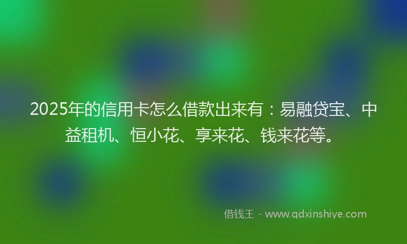 2025年的信用卡怎么借款出来有：易融贷宝、中益租机、恒小花、享来花、钱来花等。