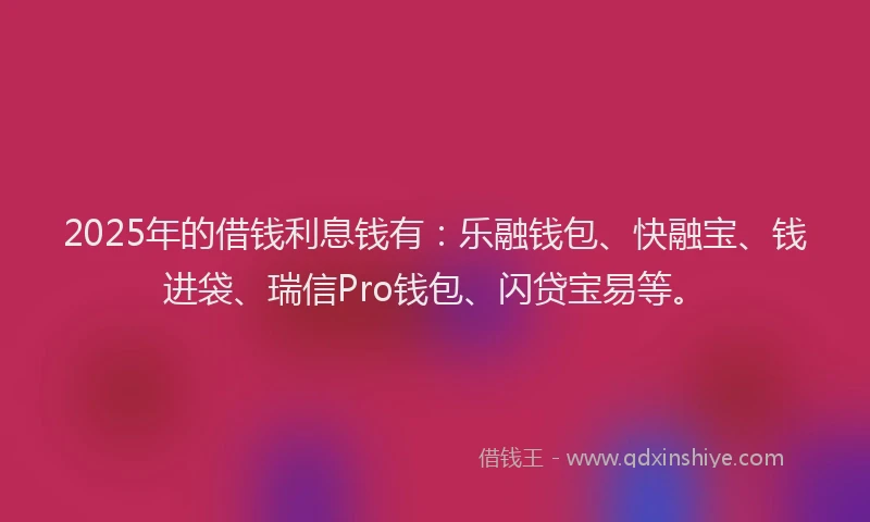 2025年的借钱利息钱有：乐融钱包、快融宝、钱进袋、瑞信Pro钱包、闪贷宝易等。