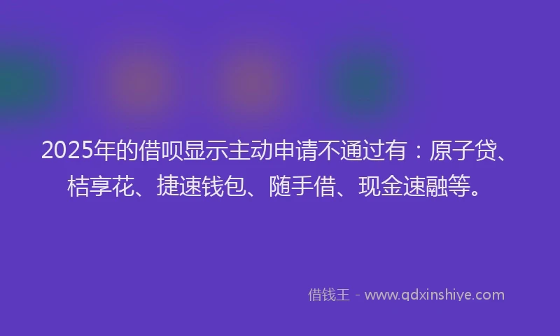 2025年的借呗显示主动申请不通过有：原子贷、桔享花、捷速钱包、随手借、现金速融等。
