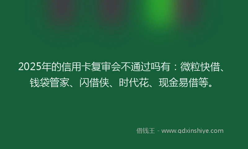 2025年的信用卡复审会不通过吗有：微粒快借、钱袋管家、闪借侠、时代花、现金易借等。