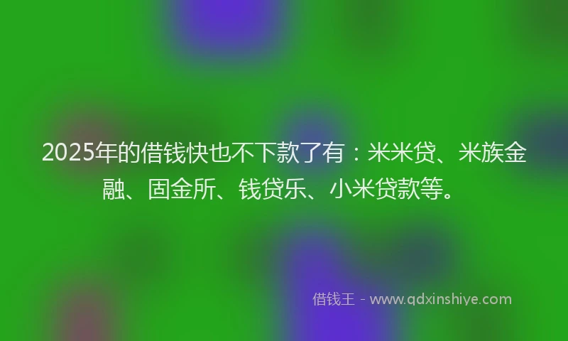 2025年的借钱快也不下款了有：米米贷、米族金融、固金所、钱贷乐、小米贷款等。