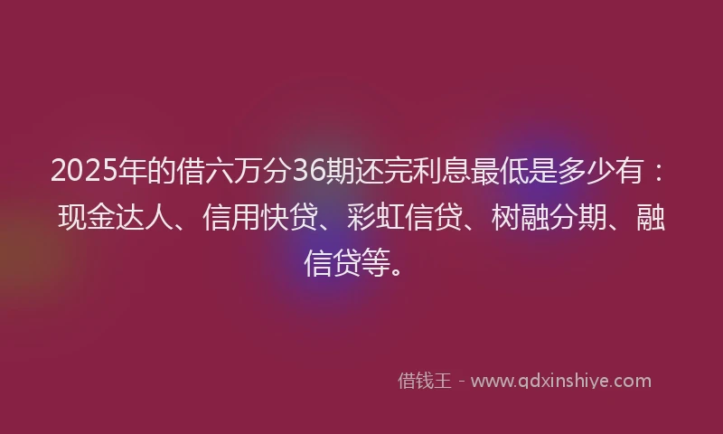 2025年的借六万分36期还完利息最低是多少有：现金达人、信用快贷、彩虹信贷、树融分期、融信贷等。