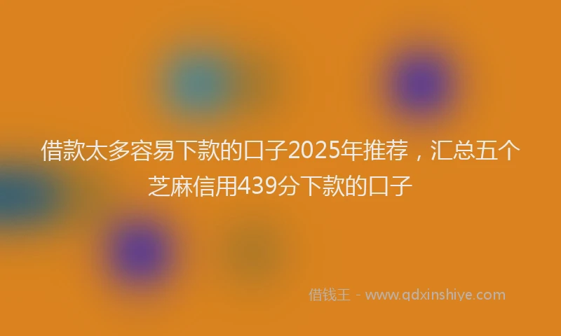 借款太多容易下款的口子2025年推荐，汇总五个芝麻信用439分下款的口子