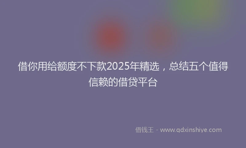 借你用给额度不下款2025年精选，总结五个值得信赖的借贷平台