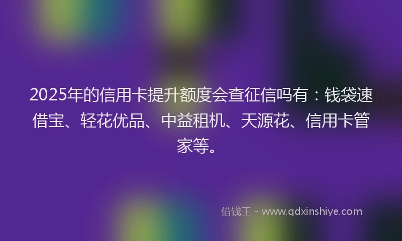 2025年的信用卡提升额度会查征信吗有：钱袋速借宝、轻花优品、中益租机、天源花、信用卡管家等。