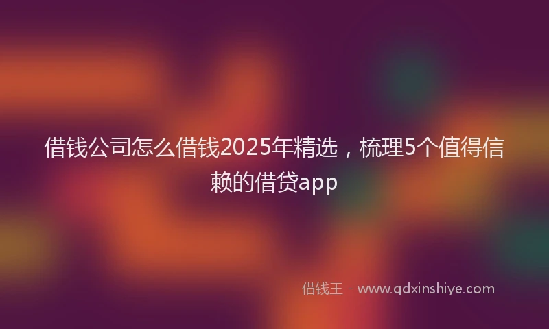 借钱公司怎么借钱2025年精选，梳理5个值得信赖的借贷app