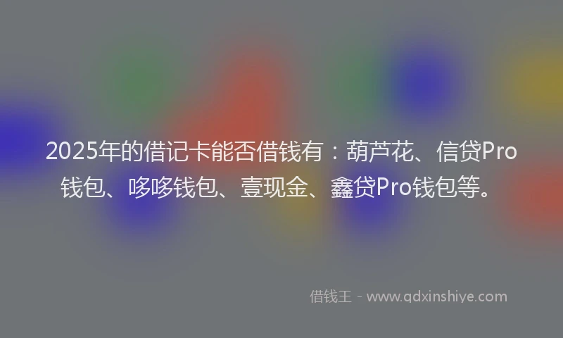 2025年的借记卡能否借钱有：葫芦花、信贷Pro钱包、哆哆钱包、壹现金、鑫贷Pro钱包等。