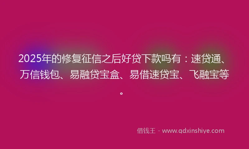 2025年的修复征信之后好贷下款吗有：速贷通、万信钱包、易融贷宝盒、易借速贷宝、飞融宝等。