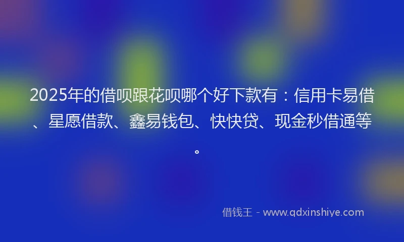 2025年的借呗跟花呗哪个好下款有：信用卡易借、星愿借款、鑫易钱包、快快贷、现金秒借通等。