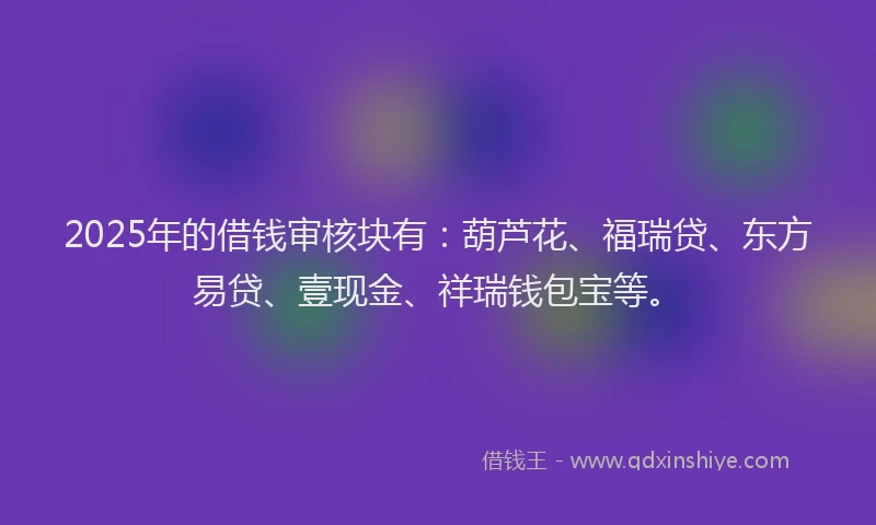 2025年的借钱审核块有：葫芦花、福瑞贷、东方易贷、壹现金、祥瑞钱包宝等。
