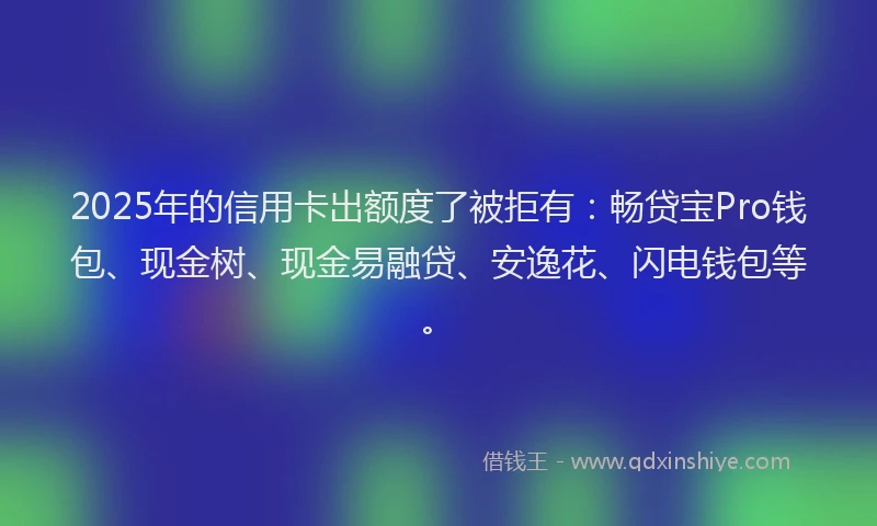 2025年的信用卡出额度了被拒有：畅贷宝Pro钱包、现金树、现金易融贷、安逸花、闪电钱包等。
