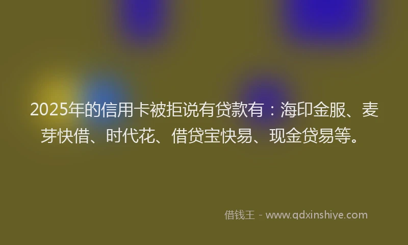 2025年的信用卡被拒说有贷款有：海印金服、麦芽快借、时代花、借贷宝快易、现金贷易等。